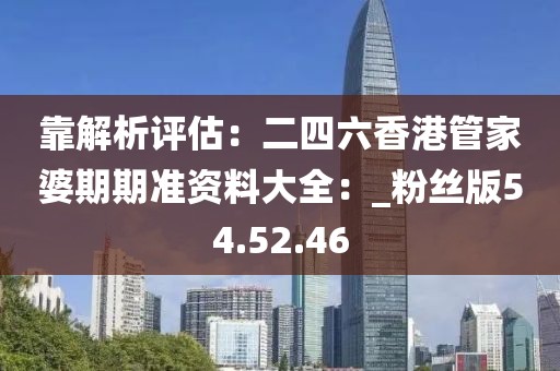 靠解析评估：二四六香港管家婆期期准资料大全：_粉丝版54.52.46