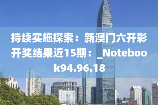 持续实施探索：新澳门六开彩开奖结果近15期：_Notebook94.96.18