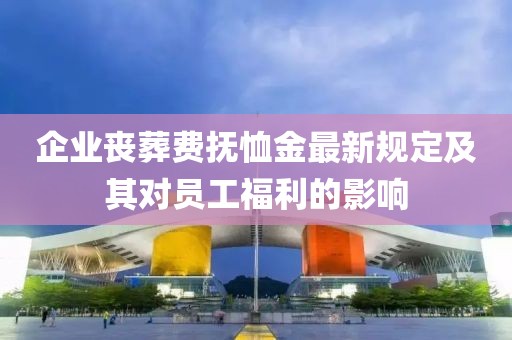 企业丧葬费抚恤金最新规定及其对员工福利的影响
