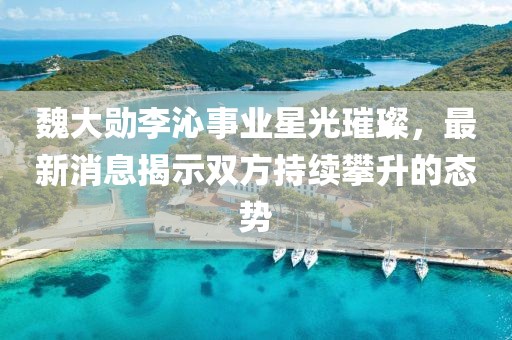 魏大勋李沁事业星光璀璨，最新消息揭示双方持续攀升的态势