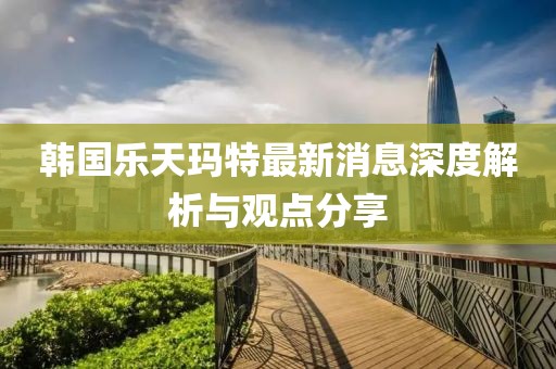 韩国乐天玛特最新消息深度解析与观点分享