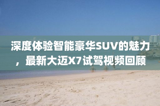 深度体验智能豪华SUV的魅力，最新大迈X7试驾视频回顾