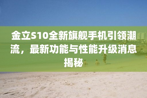 金立S10全新旗舰手机引领潮流，最新功能与性能升级消息揭秘