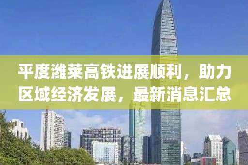平度潍莱高铁进展顺利，助力区域经济发展，最新消息汇总