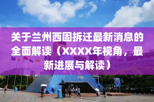 关于兰州西固拆迁最新消息的全面解读（XXXX年视角，最新进展与解读）