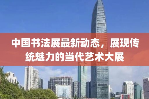中国书法展最新动态，展现传统魅力的当代艺术大展