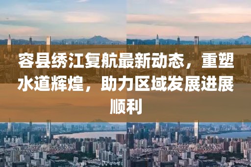 容县绣江复航最新动态，重塑水道辉煌，助力区域发展进展顺利