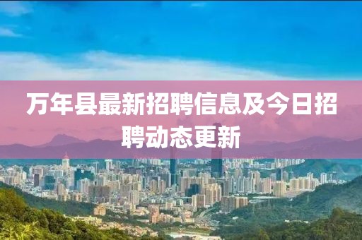 万年县最新招聘信息及今日招聘动态更新
