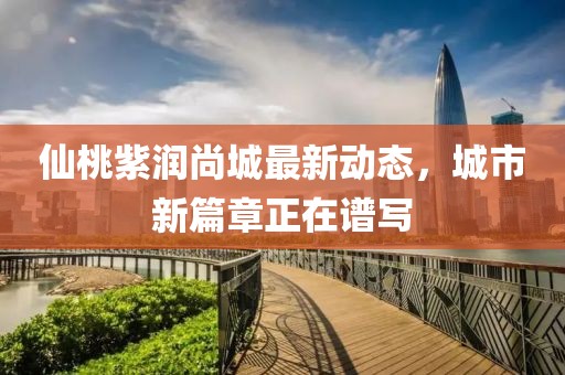 仙桃紫润尚城最新动态，城市新篇章正在谱写