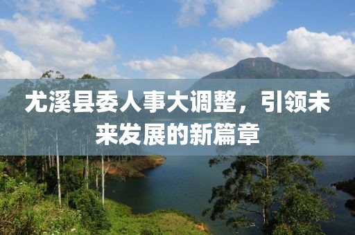 尤溪县委人事大调整，引领未来发展的新篇章