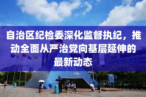自治区纪检委深化监督执纪，推动全面从严治党向基层延伸的最新动态