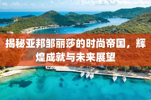 揭秘亚邦邹丽莎的时尚帝国，辉煌成就与未来展望