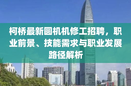 柯桥最新圆机机修工招聘，职业前景、技能需求与职业发展路径解析