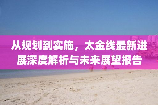 从规划到实施，太金线最新进展深度解析与未来展望报告