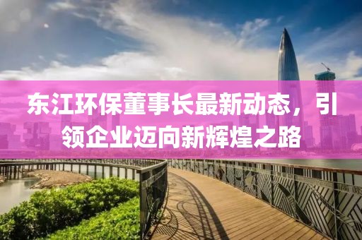 东江环保董事长最新动态，引领企业迈向新辉煌之路