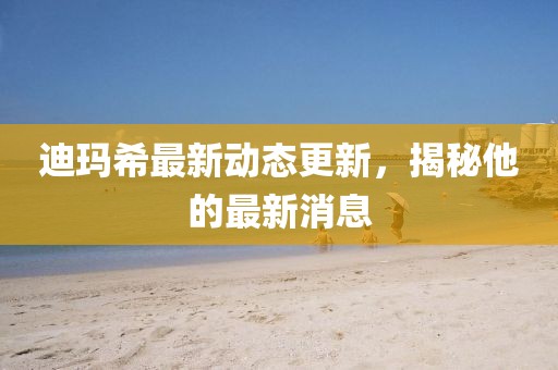 迪玛希最新动态更新，揭秘他的最新消息