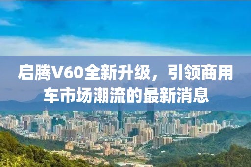 启腾V60全新升级，引领商用车市场潮流的最新消息