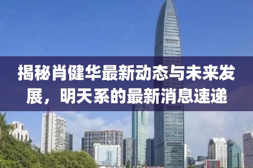 揭秘肖健华最新动态与未来发展，明天系的最新消息速递