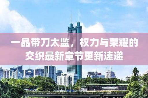 一品带刀太监，权力与荣耀的交织最新章节更新速递