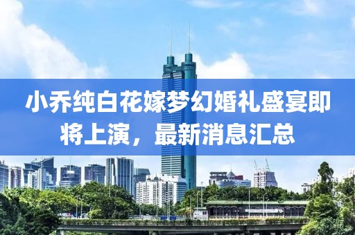 小乔纯白花嫁梦幻婚礼盛宴即将上演，最新消息汇总