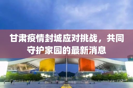 甘肃疫情封城应对挑战，共同守护家园的最新消息
