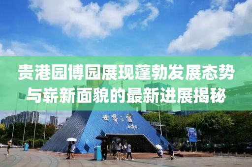 贵港园博园展现蓬勃发展态势与崭新面貌的最新进展揭秘