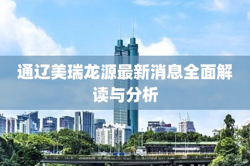 通辽美瑞龙源最新消息全面解读与分析