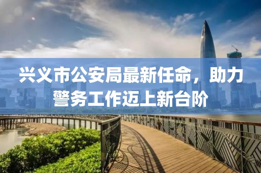 兴义市公安局最新任命，助力警务工作迈上新台阶