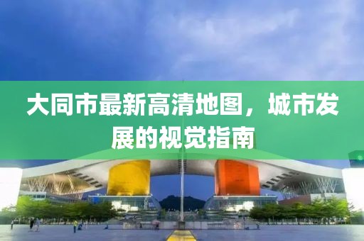 大同市最新高清地图，城市发展的视觉指南