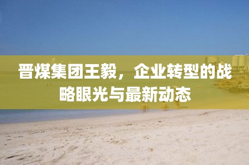 晋煤集团王毅，企业转型的战略眼光与最新动态