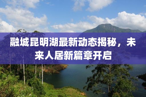 融城昆明湖最新动态揭秘，未来人居新篇章开启
