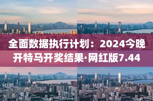 全面数据执行计划：2024今晚开特马开奖结果·网红版7.44