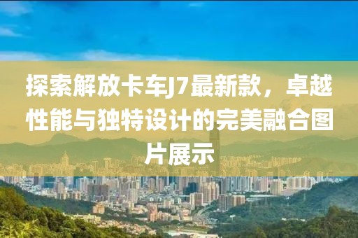 探索解放卡车J7最新款，卓越性能与独特设计的完美融合图片展示