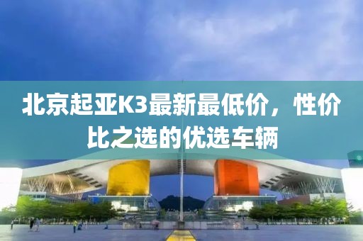 北京起亚K3最新最低价，性价比之选的优选车辆