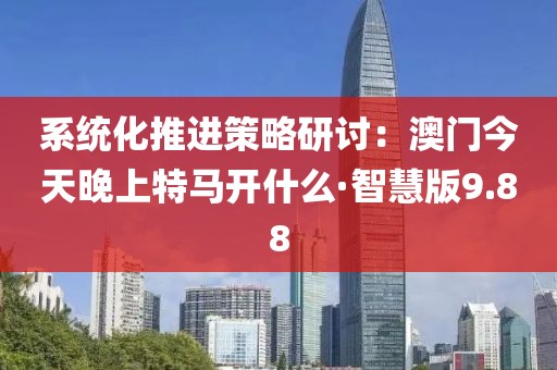 系统化推进策略研讨：澳门今天晚上特马开什么·智慧版9.88