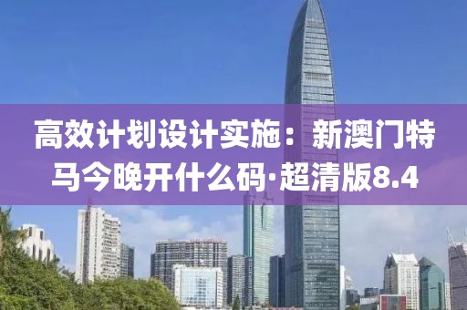 高效计划设计实施：新澳门特马今晚开什么码·超清版8.4