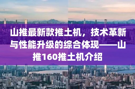 山推最新款推土机，技术革新与性能升级的综合体现——山推160推土机介绍