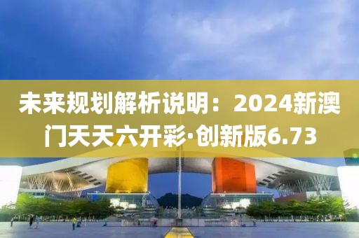 未来规划解析说明：2024新澳门天天六开彩·创新版6.73