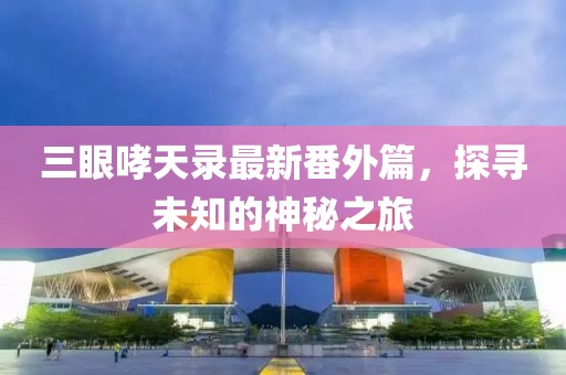 三眼哮天录最新番外篇，探寻未知的神秘之旅