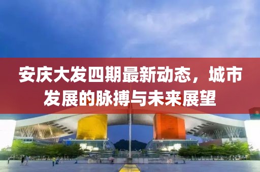 安庆大发四期最新动态，城市发展的脉搏与未来展望