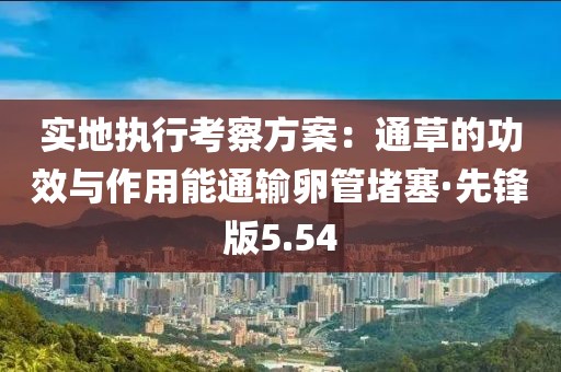 实地执行考察方案：通草的功效与作用能通输卵管堵塞·先锋版5.54