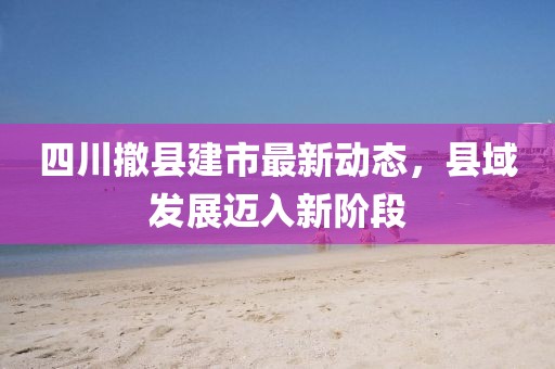 四川撤县建市最新动态，县域发展迈入新阶段
