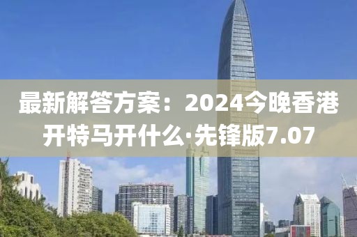 最新解答方案：2024今晚香港开特马开什么·先锋版7.07