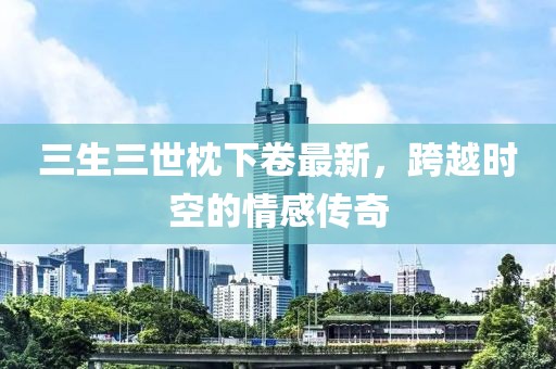 三生三世枕下卷最新，跨越时空的情感传奇