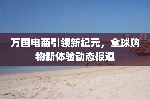 万国电商引领新纪元，全球购物新体验动态报道