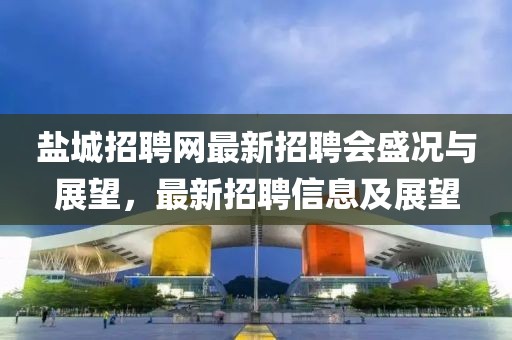 盐城招聘网最新招聘会盛况与展望，最新招聘信息及展望