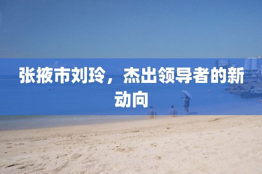 张掖市刘玲，杰出领导者的新动向