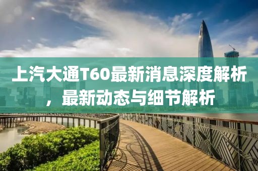 上汽大通T60最新消息深度解析，最新动态与细节解析