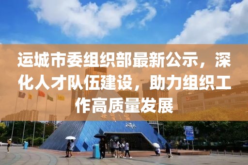 运城市委组织部最新公示，深化人才队伍建设，助力组织工作高质量发展