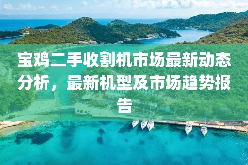 宝鸡二手收割机市场最新动态分析，最新机型及市场趋势报告